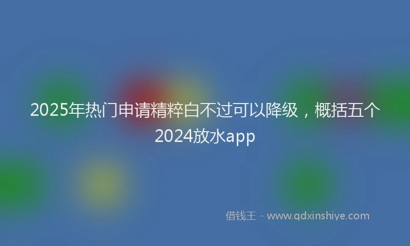 2025年热门申请精粹白不过可以降级，概括五个2024放水app