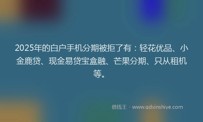 2025年的白户手机分期被拒了有：轻花优品、小金鹿贷、现金易贷宝盒融、芒果分期、只从租机等。