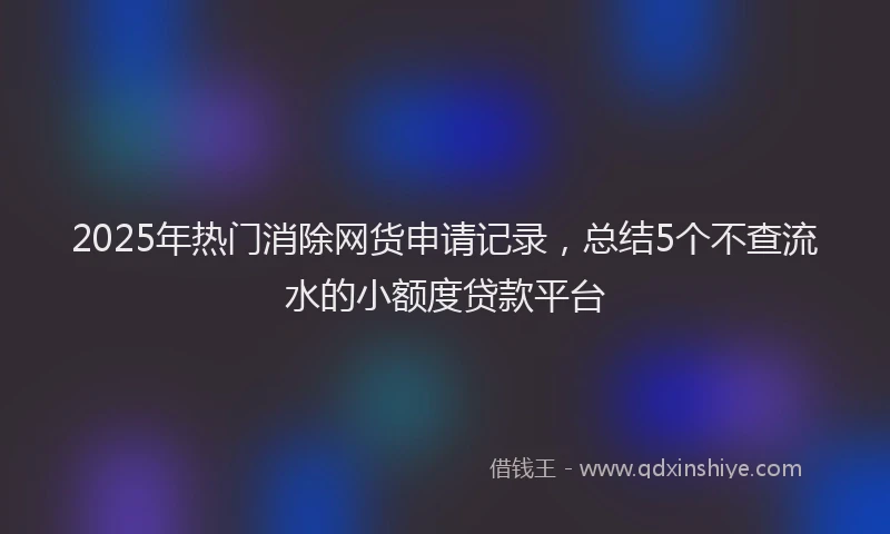 2025年热门消除网货申请记录，总结5个不查流水的小额度贷款平台