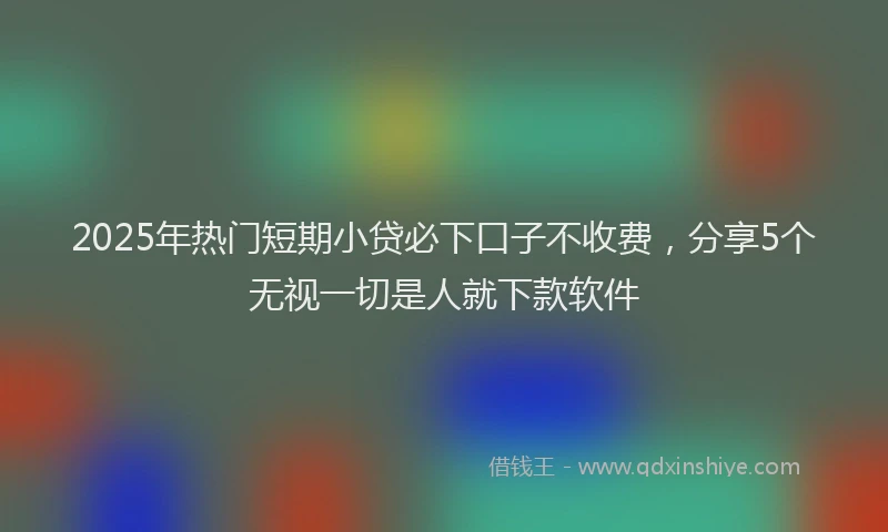 2025年热门短期小贷必下口子不收费，分享5个无视一切是人就下款软件