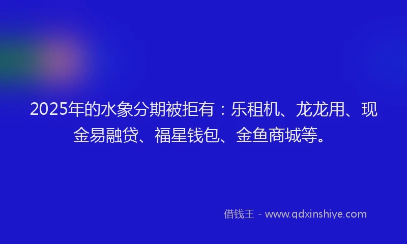 2025年的水象分期被拒有：乐租机、龙龙用、现金易融贷、福星钱包、金鱼商城等。