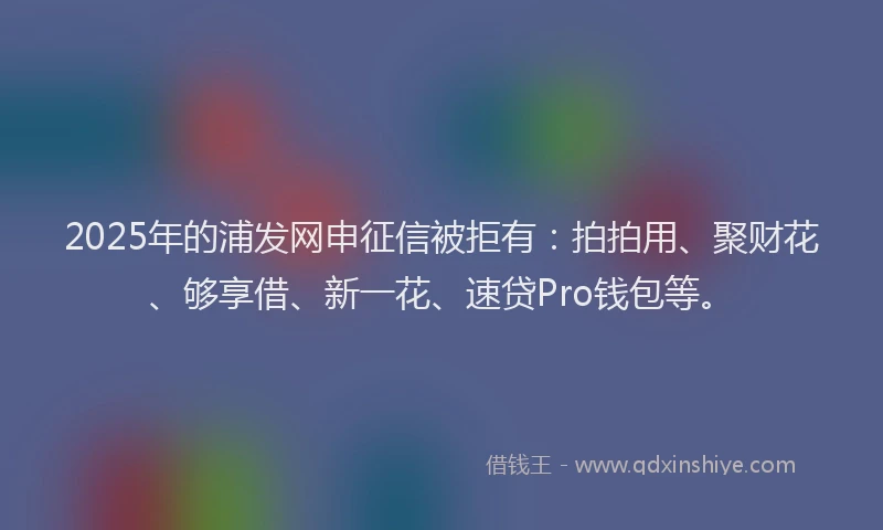 2025年的浦发网申征信被拒有：拍拍用、聚财花、够享借、新一花、速贷Pro钱包等。