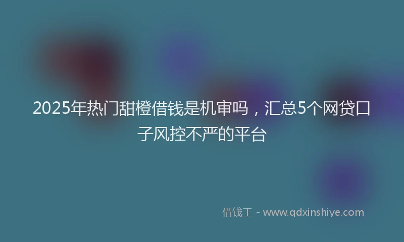 2025年热门甜橙借钱是机审吗，汇总5个网贷口子风控不严的平台