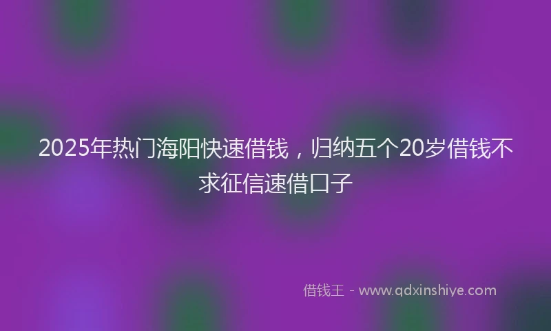 2025年热门海阳快速借钱，归纳五个20岁借钱不求征信速借口子