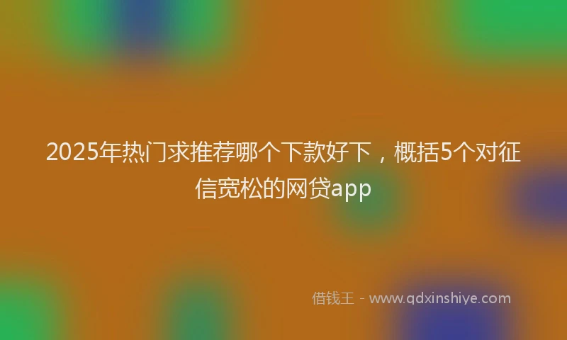 2025年热门求推荐哪个下款好下，概括5个对征信宽松的网贷app