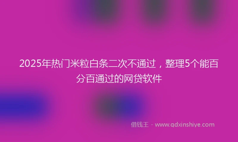 2025年热门米粒白条二次不通过，整理5个能百分百通过的网贷软件