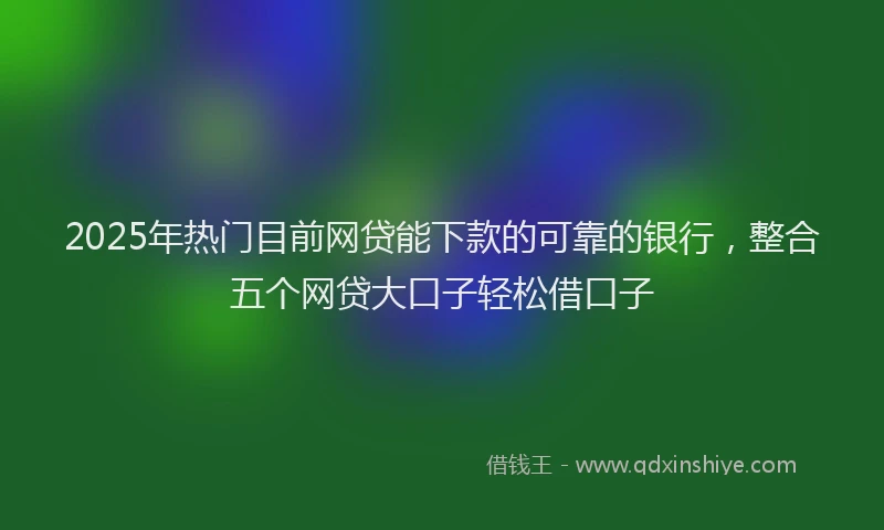 2025年热门目前网贷能下款的可靠的银行，整合五个网贷大口子轻松借口子
