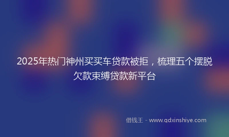 2025年热门神州买买车贷款被拒，梳理五个摆脱欠款束缚贷款新平台