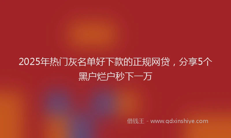 2025年热门灰名单好下款的正规网贷，分享5个黑户烂户秒下一万