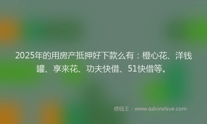 2025年的用房产抵押好下款么有：橙心花、洋钱罐、享来花、功夫快借、51快借等。