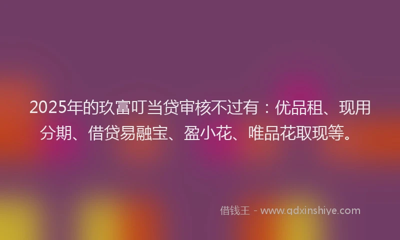 2025年的玖富叮当贷审核不过有：优品租、现用分期、借贷易融宝、盈小花、唯品花取现等。
