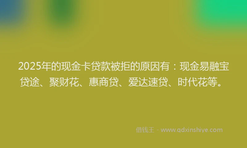 2025年的现金卡贷款被拒的原因有：现金易融宝贷途、聚财花、惠商贷、爱达速贷、时代花等。