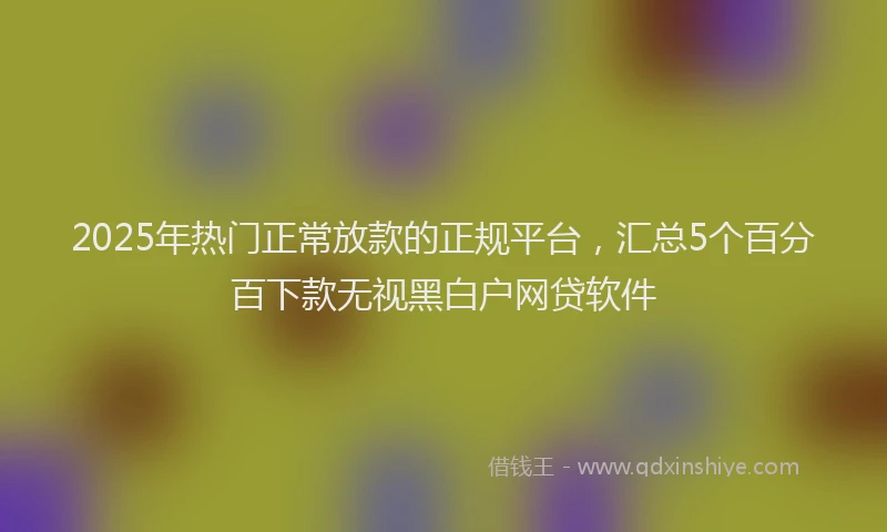 2025年热门正常放款的正规平台，汇总5个百分百下款无视黑白户网贷软件
