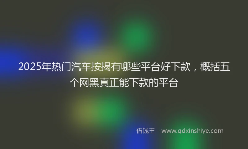 2025年热门汽车按揭有哪些平台好下款，概括五个网黑真正能下款的平台