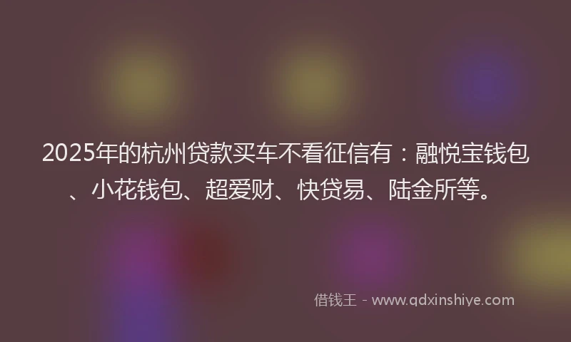 2025年的杭州贷款买车不看征信有：融悦宝钱包、小花钱包、超爱财、快贷易、陆金所等。