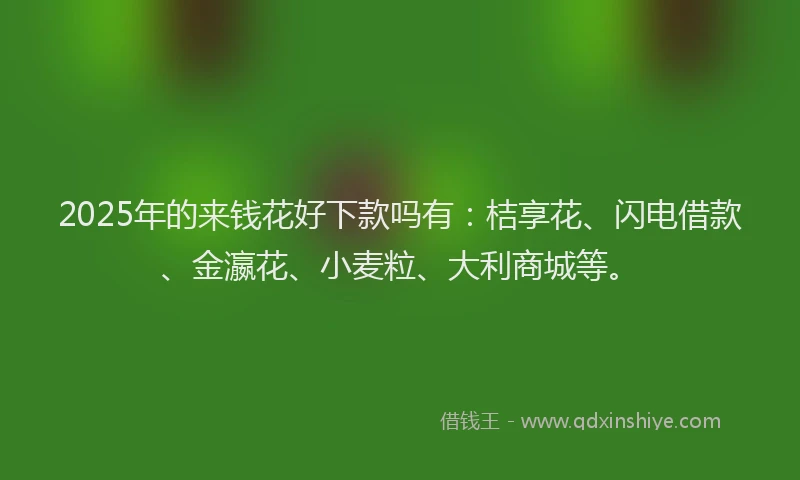 2025年的来钱花好下款吗有：桔享花、闪电借款、金瀛花、小麦粒、大利商城等。