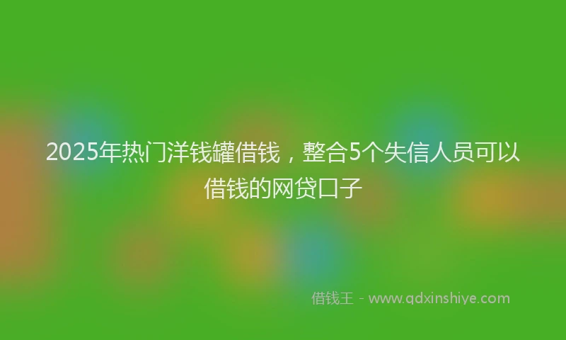2025年热门洋钱罐借钱，整合5个失信人员可以借钱的网贷口子