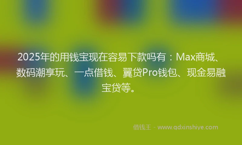 2025年的用钱宝现在容易下款吗有：Max商城、数码潮享玩、一点借钱、翼贷Pro钱包、现金易融宝贷等。