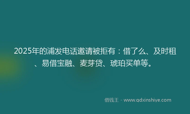 2025年的浦发电话邀请被拒有：借了么、及时租、易借宝融、麦芽贷、琥珀买单等。