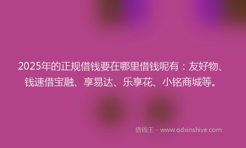 2025年的正规借钱要在哪里借钱呢有：友好物、钱速借宝融、享易达、乐享花、小铭商城等。