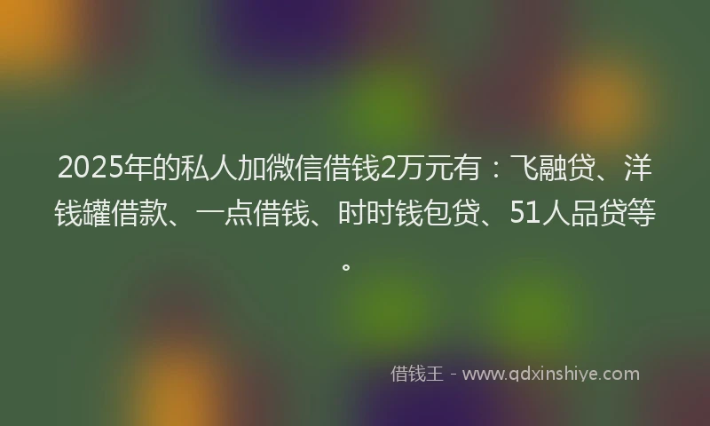 2025年的私人加微信借钱2万元有：飞融贷、洋钱罐借款、一点借钱、时时钱包贷、51人品贷等。
