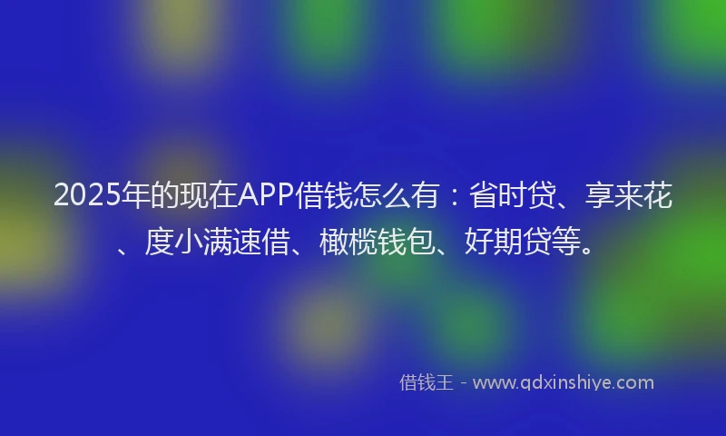 2025年的现在APP借钱怎么有：省时贷、享来花、度小满速借、橄榄钱包、好期贷等。