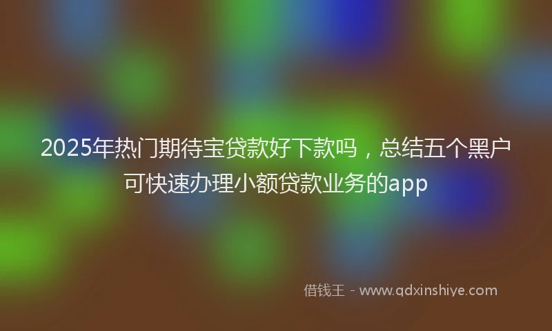 2025年热门期待宝贷款好下款吗，总结五个黑户可快速办理小额贷款业务的app