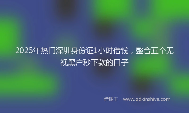 2025年热门深圳身份证1小时借钱，整合五个无视黑户秒下款的口子