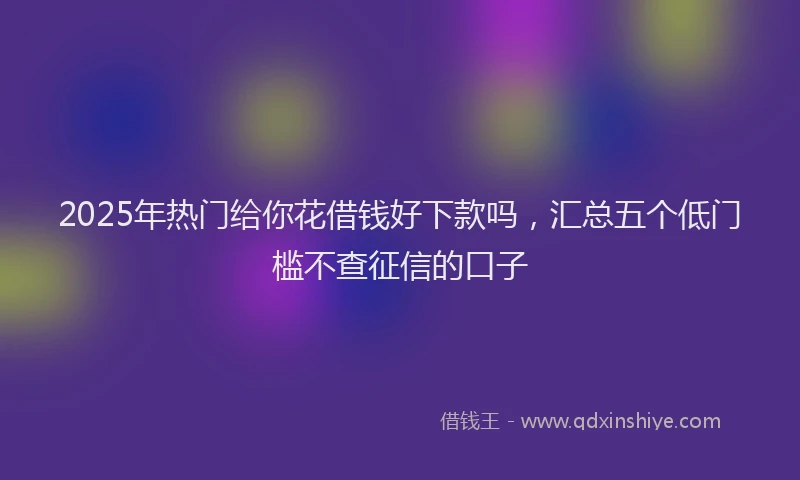 2025年热门给你花借钱好下款吗，汇总五个低门槛不查征信的口子