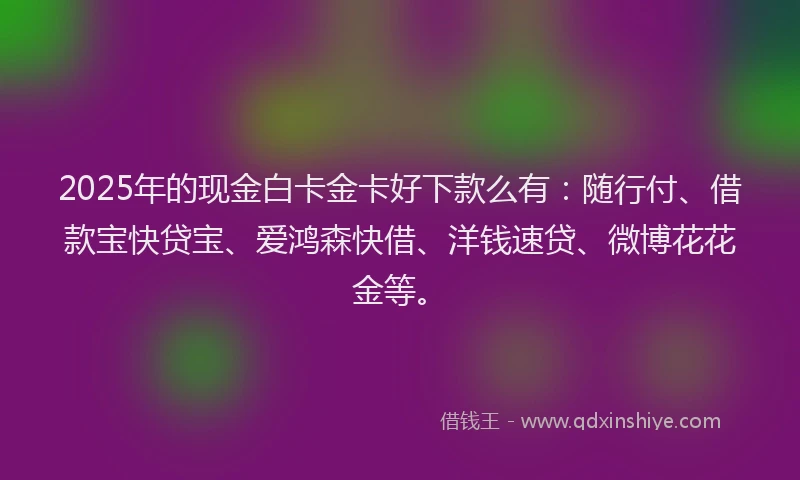 2025年的现金白卡金卡好下款么有：随行付、借款宝快贷宝、爱鸿森快借、洋钱速贷、微博花花金等。