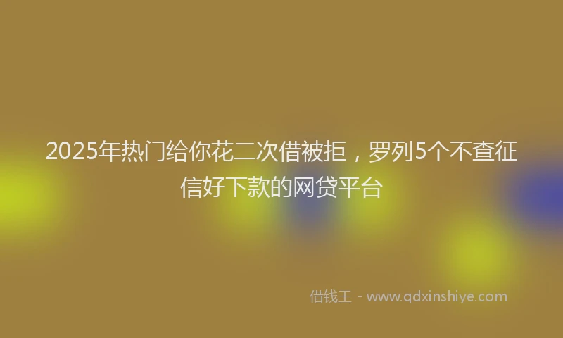 2025年热门给你花二次借被拒，罗列5个不查征信好下款的网贷平台
