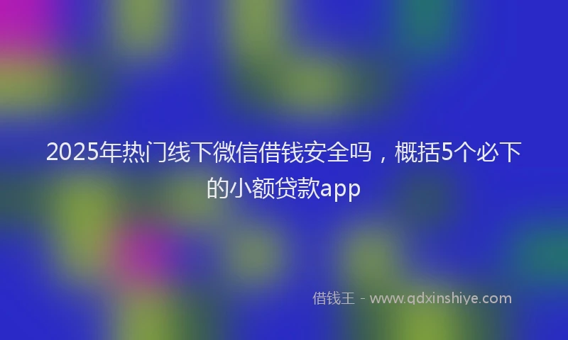 2025年热门线下微信借钱安全吗，概括5个必下的小额贷款app