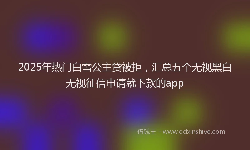 2025年热门白雪公主贷被拒，汇总五个无视黑白无视征信申请就下款的app