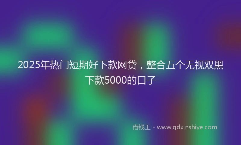2025年热门短期好下款网贷，整合五个无视双黑下款5000的口子