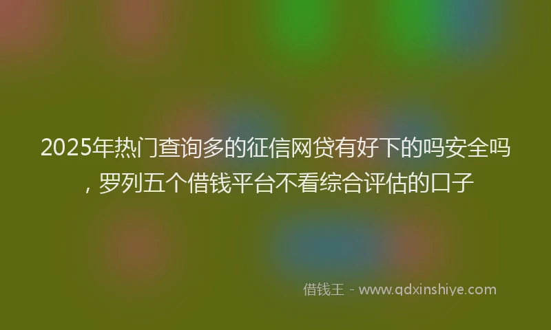 2025年热门查询多的征信网贷有好下的吗安全吗，罗列五个借钱平台不看综合评估的口子