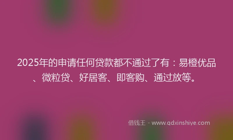 2025年的申请任何贷款都不通过了有：易橙优品、微粒贷、好居客、即客购、通过放等。