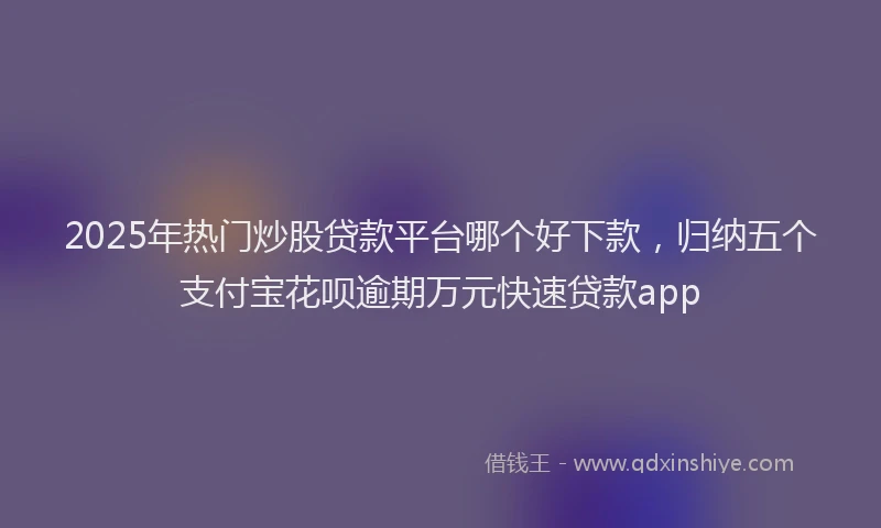 2025年热门炒股贷款平台哪个好下款，归纳五个支付宝花呗逾期万元快速贷款app