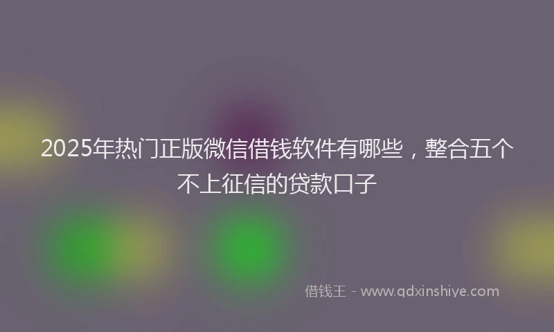 2025年热门正版微信借钱软件有哪些，整合五个不上征信的贷款口子