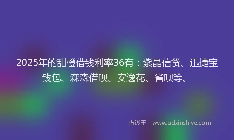 2025年的甜橙借钱利率36有：紫晶信贷、迅捷宝钱包、森森借呗、安逸花、省呗等。