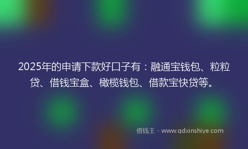 2025年的申请下款好口子有：融通宝钱包、粒粒贷、借钱宝盒、橄榄钱包、借款宝快贷等。
