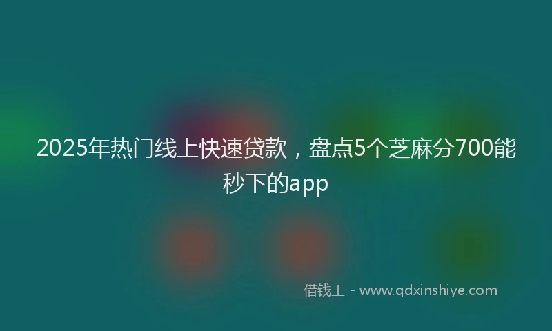 2025年热门线上快速贷款，盘点5个芝麻分700能秒下的app