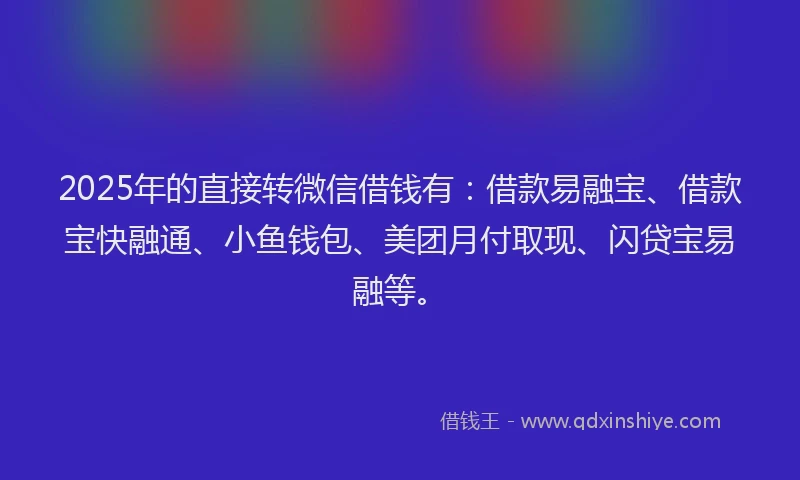 2025年的直接转微信借钱有：借款易融宝、借款宝快融通、小鱼钱包、美团月付取现、闪贷宝易融等。
