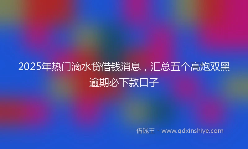 2025年热门滴水贷借钱消息，汇总五个高炮双黑逾期必下款口子