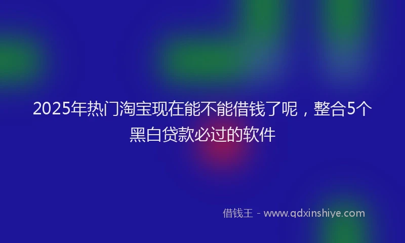 2025年热门淘宝现在能不能借钱了呢，整合5个黑白贷款必过的软件