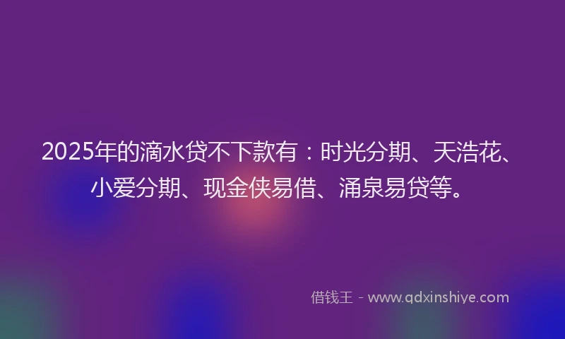 2025年的滴水贷不下款有：时光分期、天浩花、小爱分期、现金侠易借、涌泉易贷等。