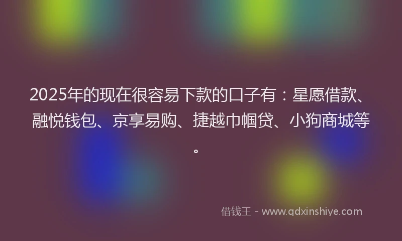 2025年的现在很容易下款的口子有：星愿借款、融悦钱包、京享易购、捷越巾帼贷、小狗商城等。