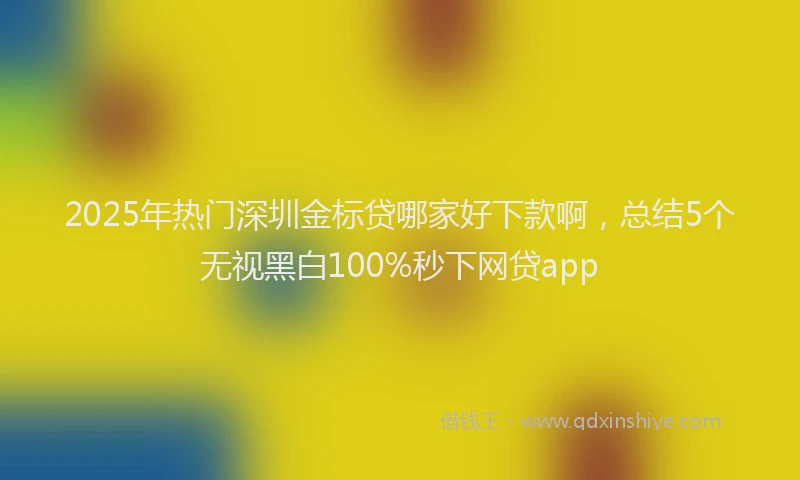 2025年热门深圳金标贷哪家好下款啊，总结5个无视黑白100%秒下网贷app