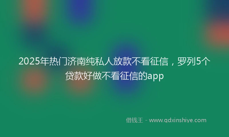 2025年热门济南纯私人放款不看征信，罗列5个贷款好做不看征信的app