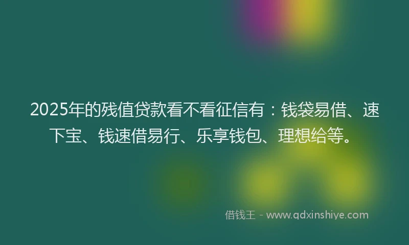 2025年的残值贷款看不看征信有：钱袋易借、速下宝、钱速借易行、乐享钱包、理想给等。