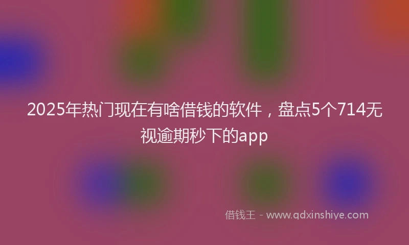 2025年热门现在有啥借钱的软件，盘点5个714无视逾期秒下的app